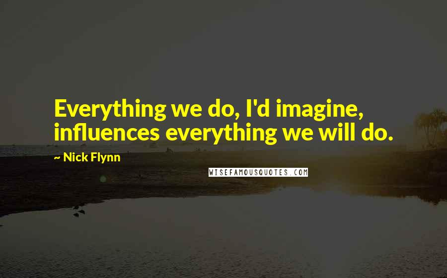 Nick Flynn Quotes: Everything we do, I'd imagine, influences everything we will do.