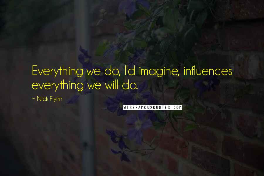 Nick Flynn Quotes: Everything we do, I'd imagine, influences everything we will do.