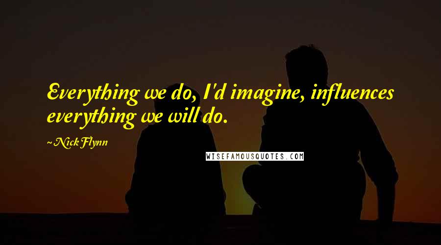 Nick Flynn Quotes: Everything we do, I'd imagine, influences everything we will do.