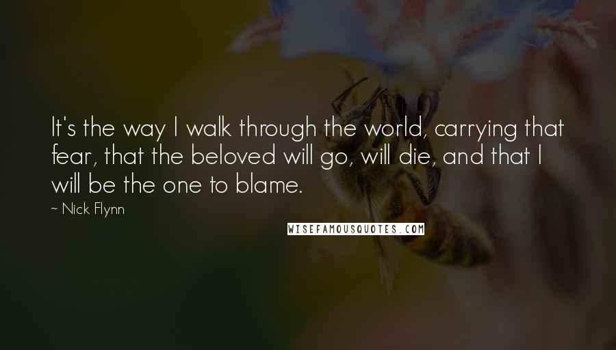 Nick Flynn Quotes: It's the way I walk through the world, carrying that fear, that the beloved will go, will die, and that I will be the one to blame.