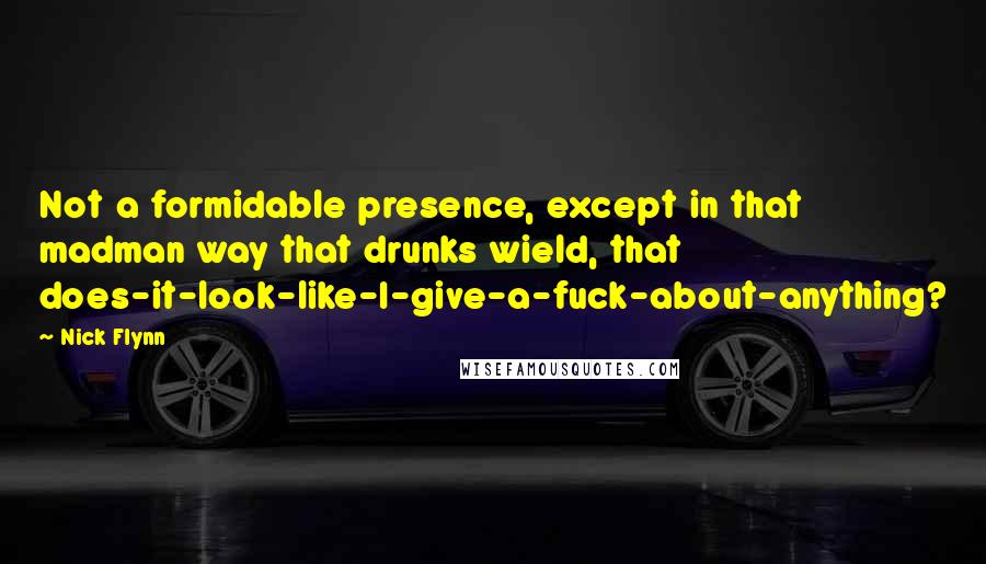 Nick Flynn Quotes: Not a formidable presence, except in that madman way that drunks wield, that does-it-look-like-I-give-a-fuck-about-anything?