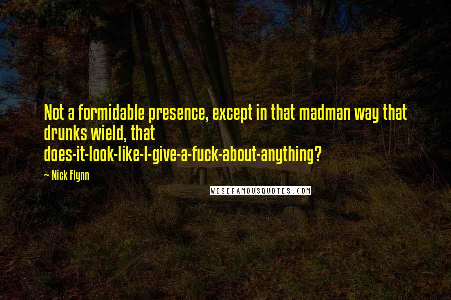 Nick Flynn Quotes: Not a formidable presence, except in that madman way that drunks wield, that does-it-look-like-I-give-a-fuck-about-anything?