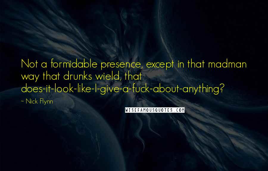 Nick Flynn Quotes: Not a formidable presence, except in that madman way that drunks wield, that does-it-look-like-I-give-a-fuck-about-anything?