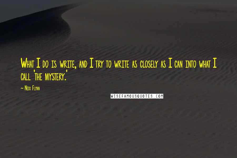 Nick Flynn Quotes: What I do is write, and I try to write as closely as I can into what I call 'the mystery.'