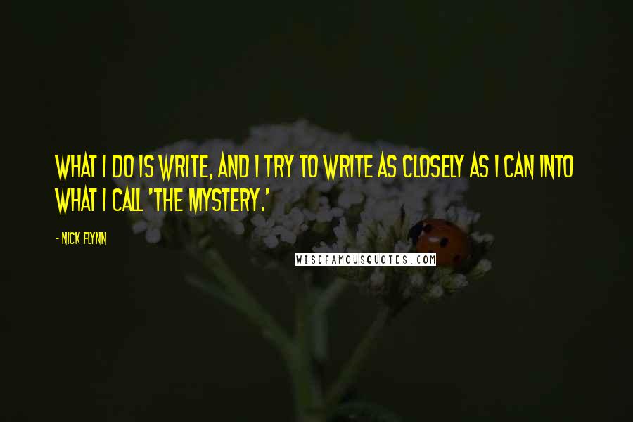 Nick Flynn Quotes: What I do is write, and I try to write as closely as I can into what I call 'the mystery.'