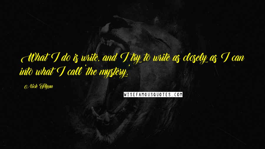 Nick Flynn Quotes: What I do is write, and I try to write as closely as I can into what I call 'the mystery.'