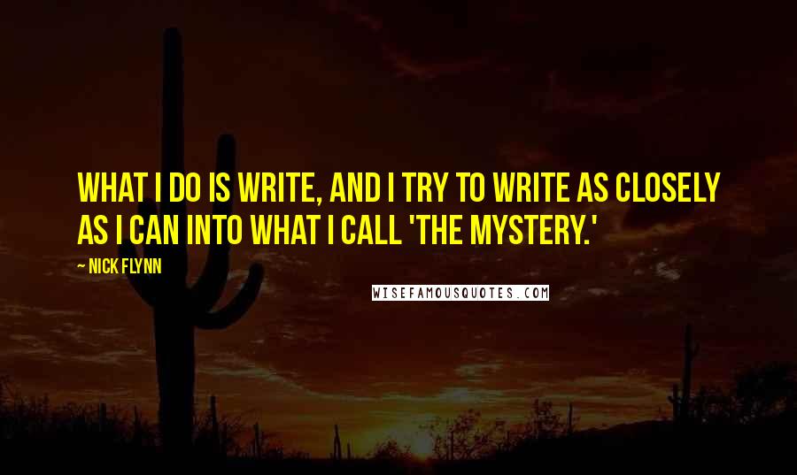 Nick Flynn Quotes: What I do is write, and I try to write as closely as I can into what I call 'the mystery.'