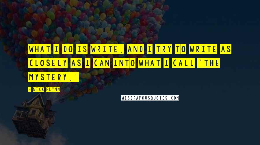 Nick Flynn Quotes: What I do is write, and I try to write as closely as I can into what I call 'the mystery.'