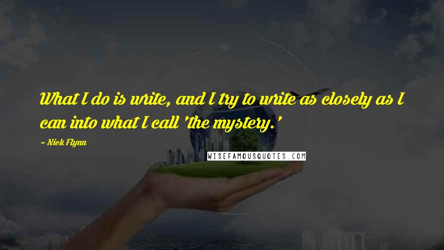 Nick Flynn Quotes: What I do is write, and I try to write as closely as I can into what I call 'the mystery.'