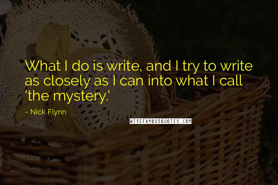 Nick Flynn Quotes: What I do is write, and I try to write as closely as I can into what I call 'the mystery.'