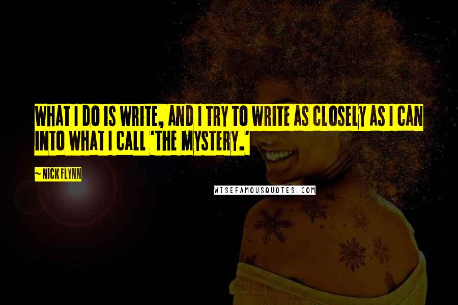 Nick Flynn Quotes: What I do is write, and I try to write as closely as I can into what I call 'the mystery.'