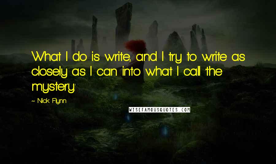 Nick Flynn Quotes: What I do is write, and I try to write as closely as I can into what I call 'the mystery.'