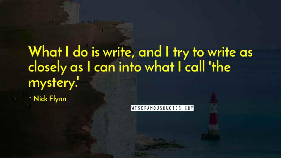 Nick Flynn Quotes: What I do is write, and I try to write as closely as I can into what I call 'the mystery.'
