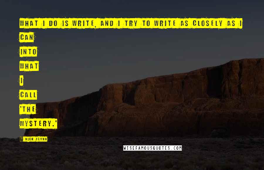 Nick Flynn Quotes: What I do is write, and I try to write as closely as I can into what I call 'the mystery.'