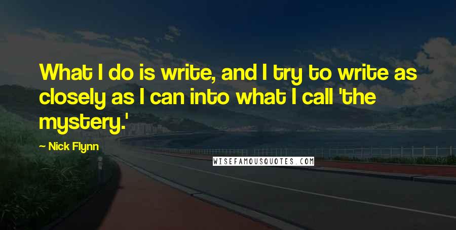 Nick Flynn Quotes: What I do is write, and I try to write as closely as I can into what I call 'the mystery.'