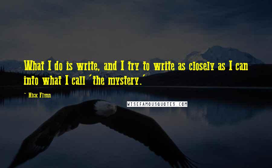 Nick Flynn Quotes: What I do is write, and I try to write as closely as I can into what I call 'the mystery.'