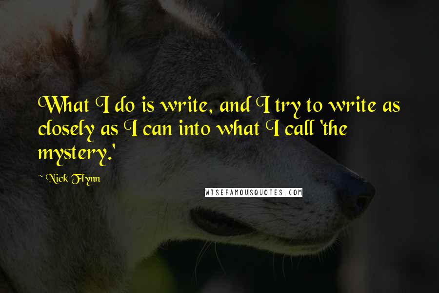 Nick Flynn Quotes: What I do is write, and I try to write as closely as I can into what I call 'the mystery.'