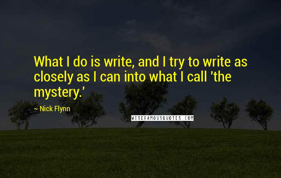 Nick Flynn Quotes: What I do is write, and I try to write as closely as I can into what I call 'the mystery.'