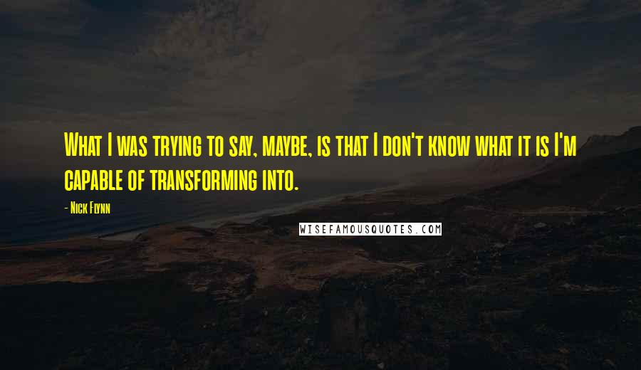 Nick Flynn Quotes: What I was trying to say, maybe, is that I don't know what it is I'm capable of transforming into.