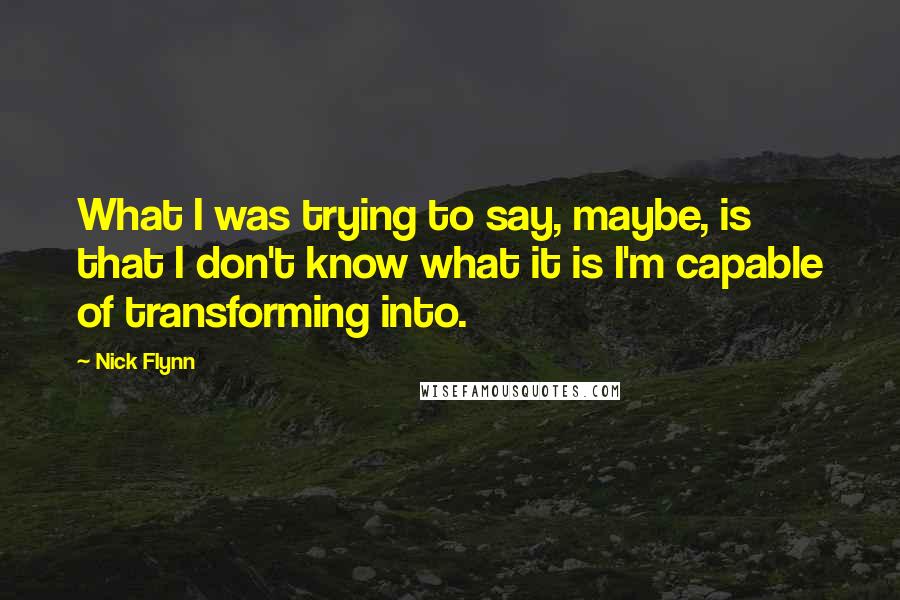 Nick Flynn Quotes: What I was trying to say, maybe, is that I don't know what it is I'm capable of transforming into.