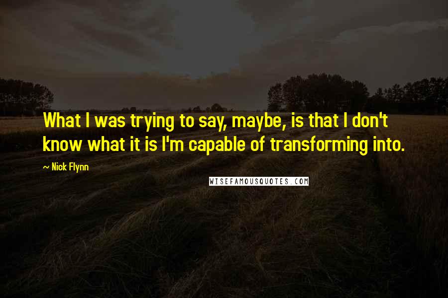 Nick Flynn Quotes: What I was trying to say, maybe, is that I don't know what it is I'm capable of transforming into.