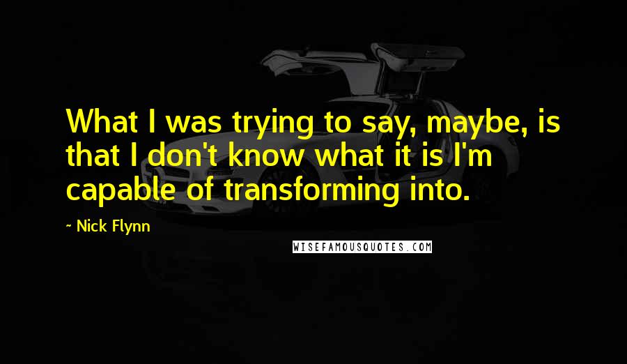 Nick Flynn Quotes: What I was trying to say, maybe, is that I don't know what it is I'm capable of transforming into.