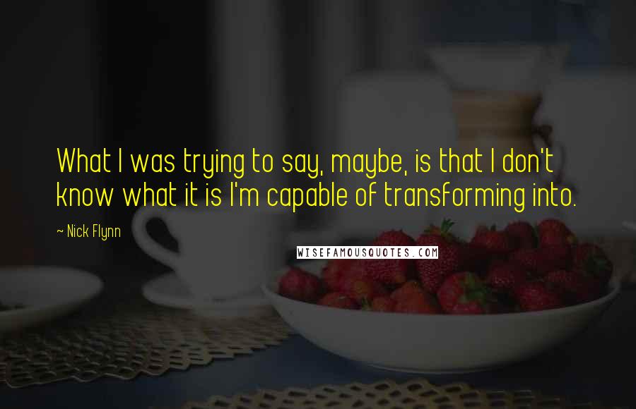 Nick Flynn Quotes: What I was trying to say, maybe, is that I don't know what it is I'm capable of transforming into.