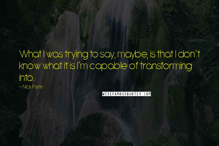 Nick Flynn Quotes: What I was trying to say, maybe, is that I don't know what it is I'm capable of transforming into.