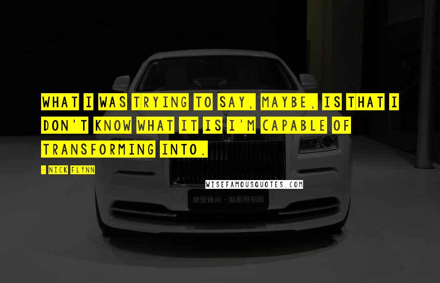 Nick Flynn Quotes: What I was trying to say, maybe, is that I don't know what it is I'm capable of transforming into.