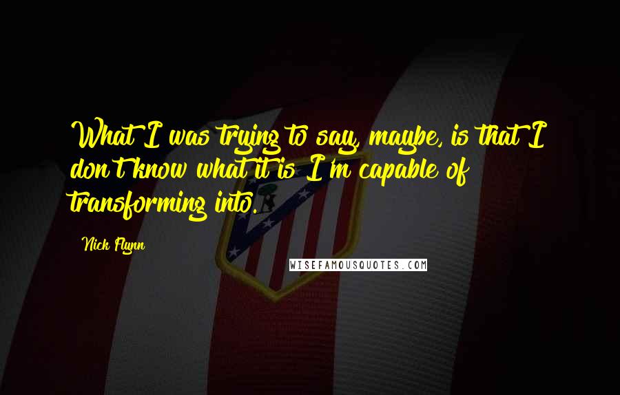 Nick Flynn Quotes: What I was trying to say, maybe, is that I don't know what it is I'm capable of transforming into.
