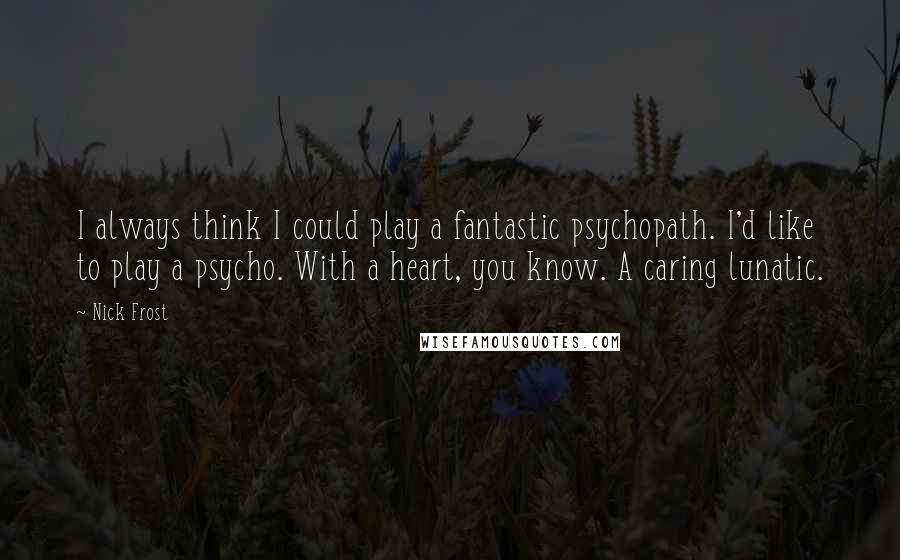 Nick Frost Quotes: I always think I could play a fantastic psychopath. I'd like to play a psycho. With a heart, you know. A caring lunatic.