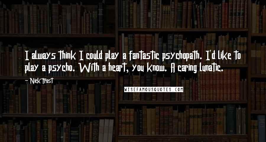 Nick Frost Quotes: I always think I could play a fantastic psychopath. I'd like to play a psycho. With a heart, you know. A caring lunatic.