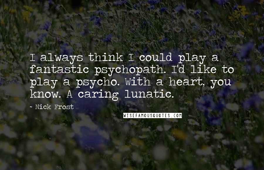 Nick Frost Quotes: I always think I could play a fantastic psychopath. I'd like to play a psycho. With a heart, you know. A caring lunatic.