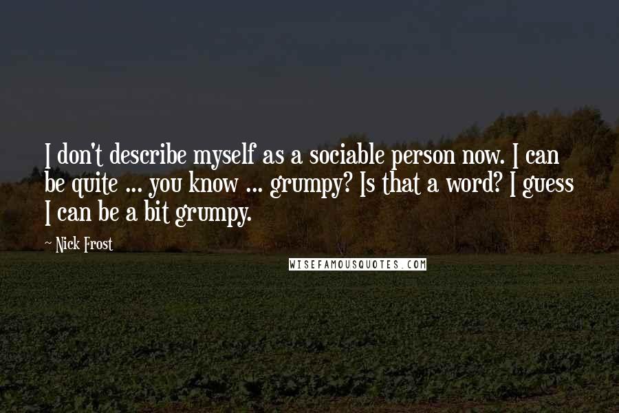 Nick Frost Quotes: I don't describe myself as a sociable person now. I can be quite ... you know ... grumpy? Is that a word? I guess I can be a bit grumpy.