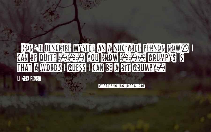 Nick Frost Quotes: I don't describe myself as a sociable person now. I can be quite ... you know ... grumpy? Is that a word? I guess I can be a bit grumpy.