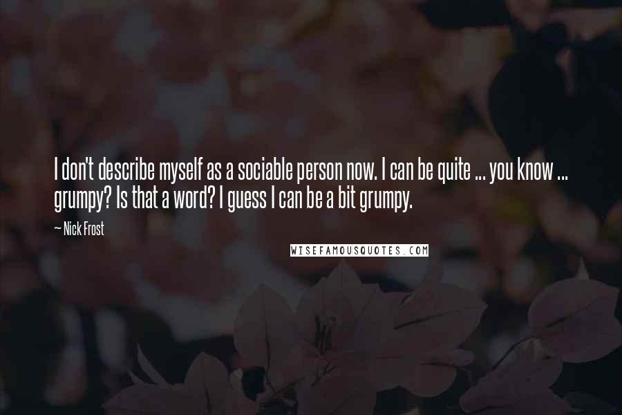 Nick Frost Quotes: I don't describe myself as a sociable person now. I can be quite ... you know ... grumpy? Is that a word? I guess I can be a bit grumpy.