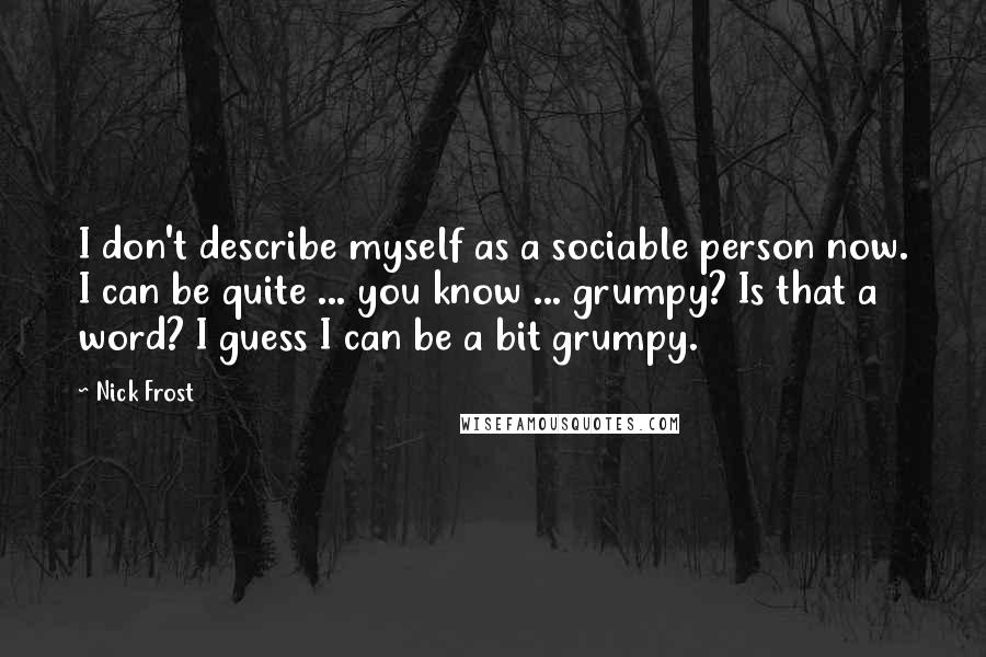 Nick Frost Quotes: I don't describe myself as a sociable person now. I can be quite ... you know ... grumpy? Is that a word? I guess I can be a bit grumpy.