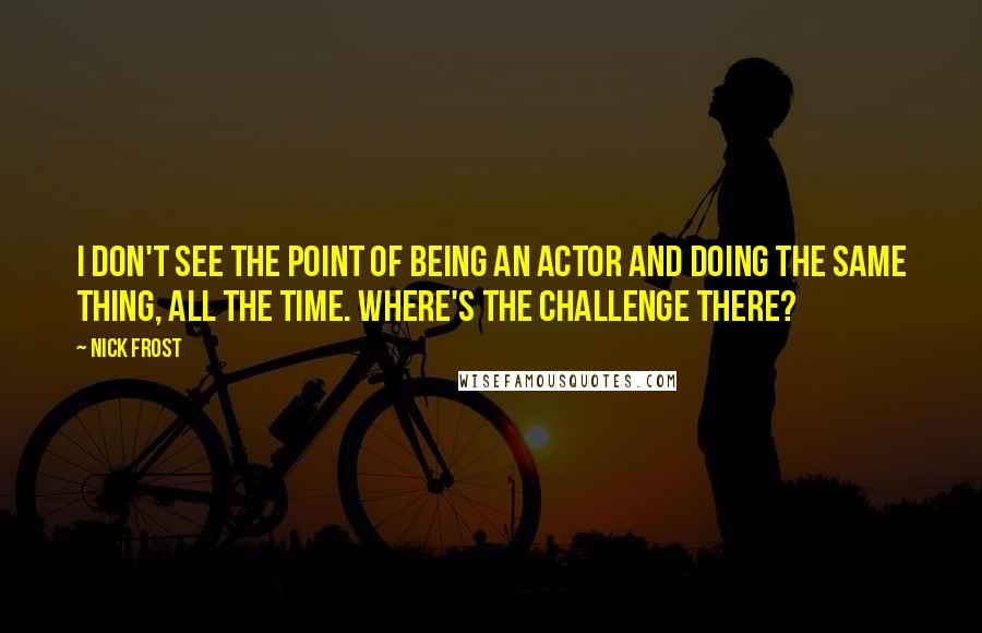 Nick Frost Quotes: I don't see the point of being an actor and doing the same thing, all the time. Where's the challenge there?