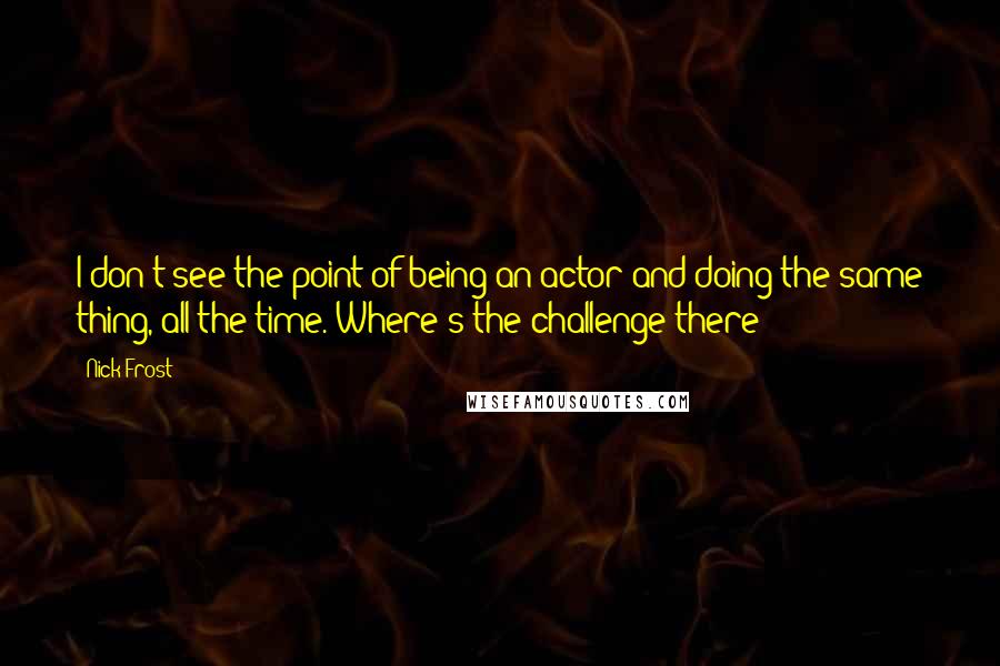 Nick Frost Quotes: I don't see the point of being an actor and doing the same thing, all the time. Where's the challenge there?