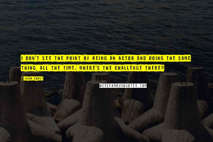 Nick Frost Quotes: I don't see the point of being an actor and doing the same thing, all the time. Where's the challenge there?