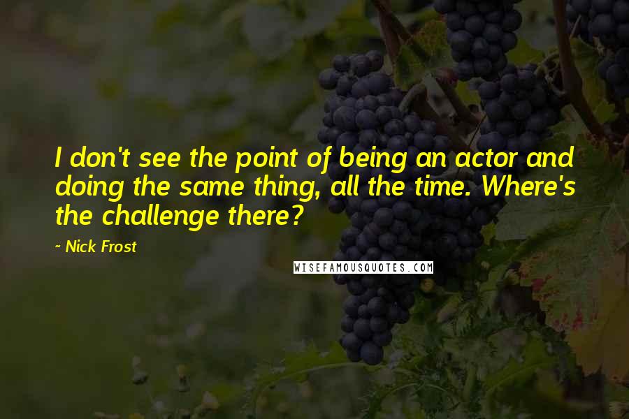 Nick Frost Quotes: I don't see the point of being an actor and doing the same thing, all the time. Where's the challenge there?