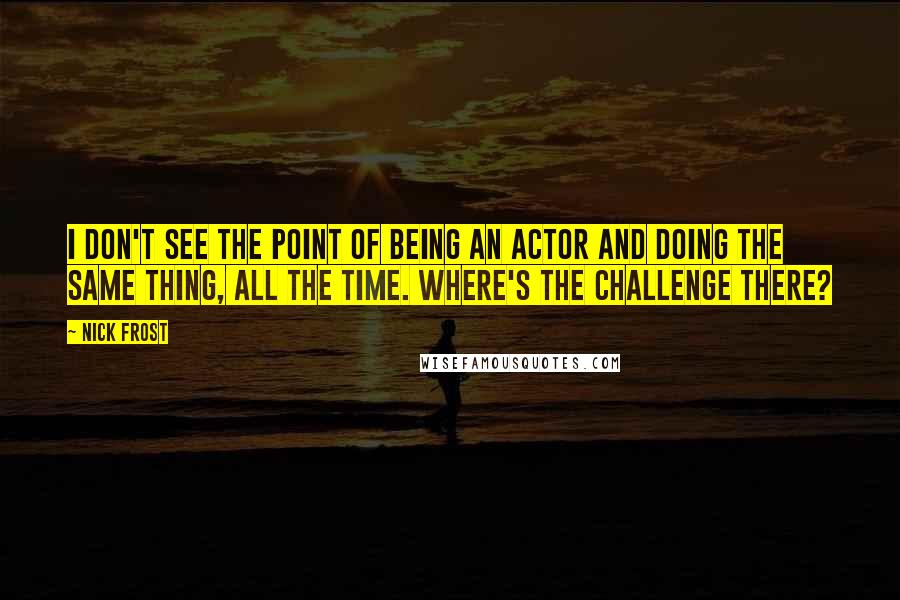 Nick Frost Quotes: I don't see the point of being an actor and doing the same thing, all the time. Where's the challenge there?