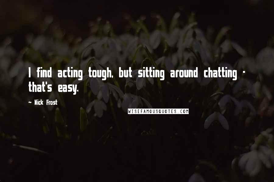 Nick Frost Quotes: I find acting tough, but sitting around chatting - that's easy.