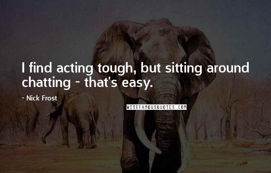 Nick Frost Quotes: I find acting tough, but sitting around chatting - that's easy.