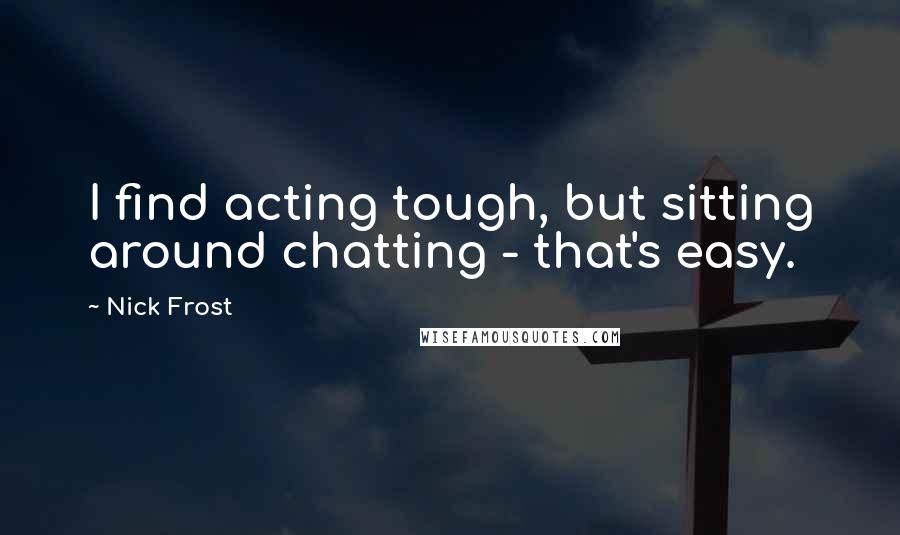 Nick Frost Quotes: I find acting tough, but sitting around chatting - that's easy.