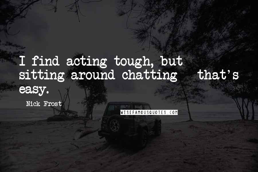 Nick Frost Quotes: I find acting tough, but sitting around chatting - that's easy.