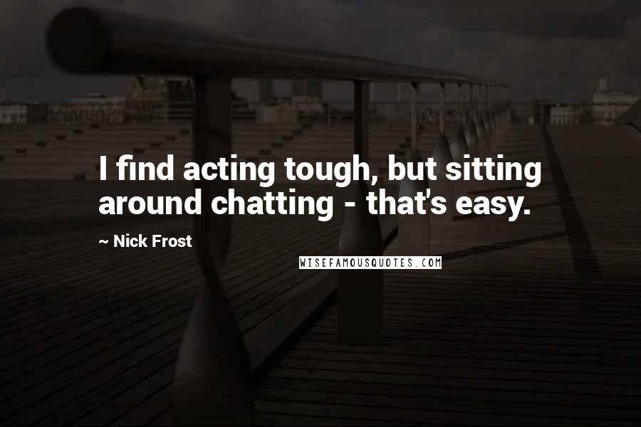 Nick Frost Quotes: I find acting tough, but sitting around chatting - that's easy.