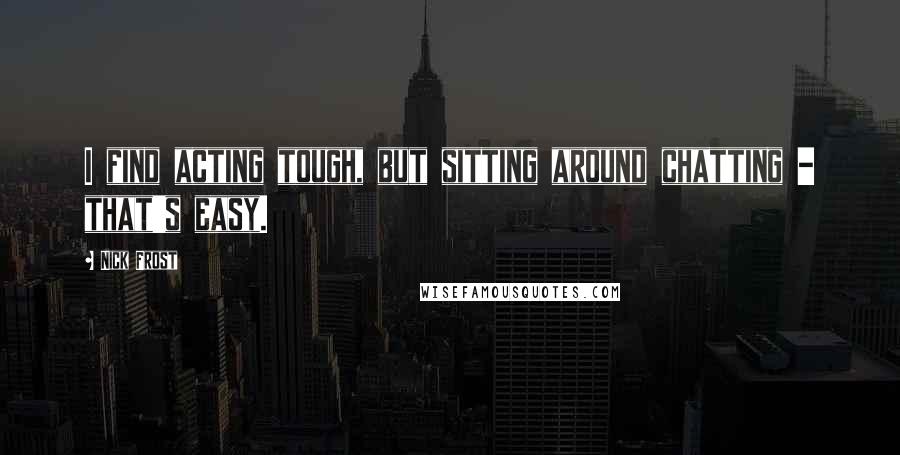 Nick Frost Quotes: I find acting tough, but sitting around chatting - that's easy.