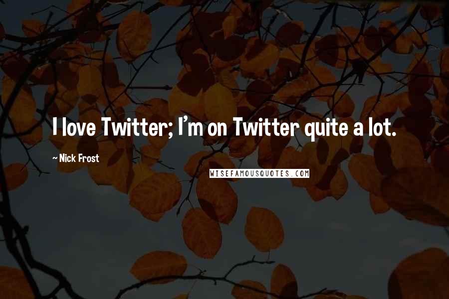 Nick Frost Quotes: I love Twitter; I'm on Twitter quite a lot.