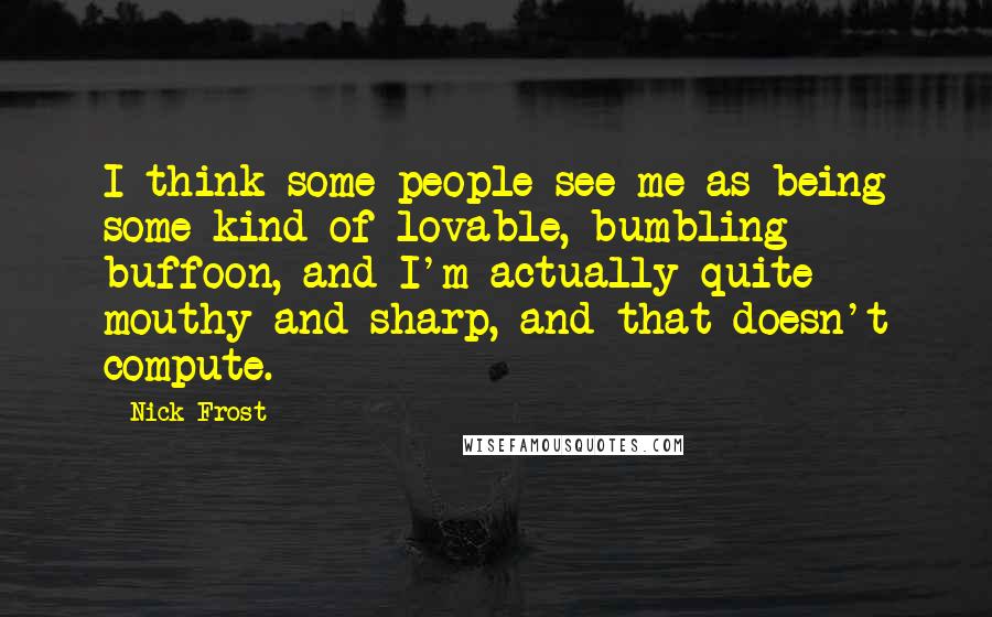 Nick Frost Quotes: I think some people see me as being some kind of lovable, bumbling buffoon, and I'm actually quite mouthy and sharp, and that doesn't compute.